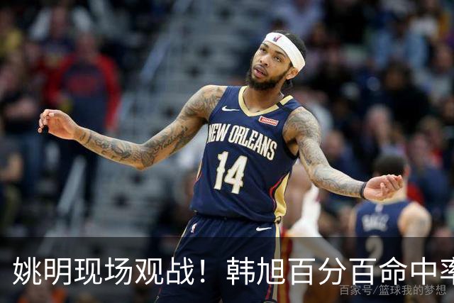 姚明现场观战！韩旭百分百命中率 盖帽得分盘活自由人内线